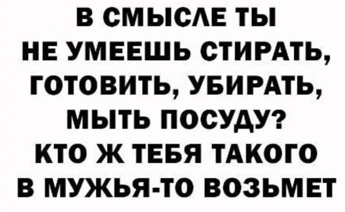 В ОМЫОАЕ ТЫ НЕ УМЕЕШЬ СТИРАТЬ ГОТОВИТЬ УБИРАТЬ МЫТЬ ПООУАУ КТО Ж ТЕБЯ ТАКОГО В МУЖЬЯ ТО ВОЗЬМЕТ