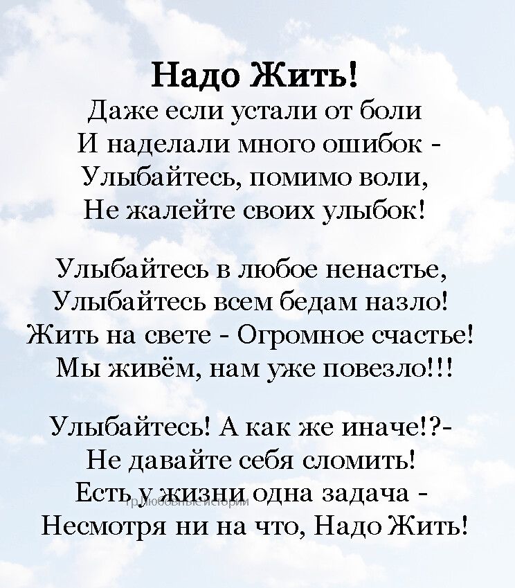 Надо Жить Даже если устали от боли И наделали много ошибок Улыбайтесь помимо воли Нс жалейте своих улыбок Улыбайтесь в любое ненастье Улыбайтесь всем бедам назло Жить на свете Огромное счастье Мы живём нам уже повезло Улыбайтесь А как же иначе Не давайте себя сломить Есть у жизни одна задача Несмотря ни на что Надо Жить