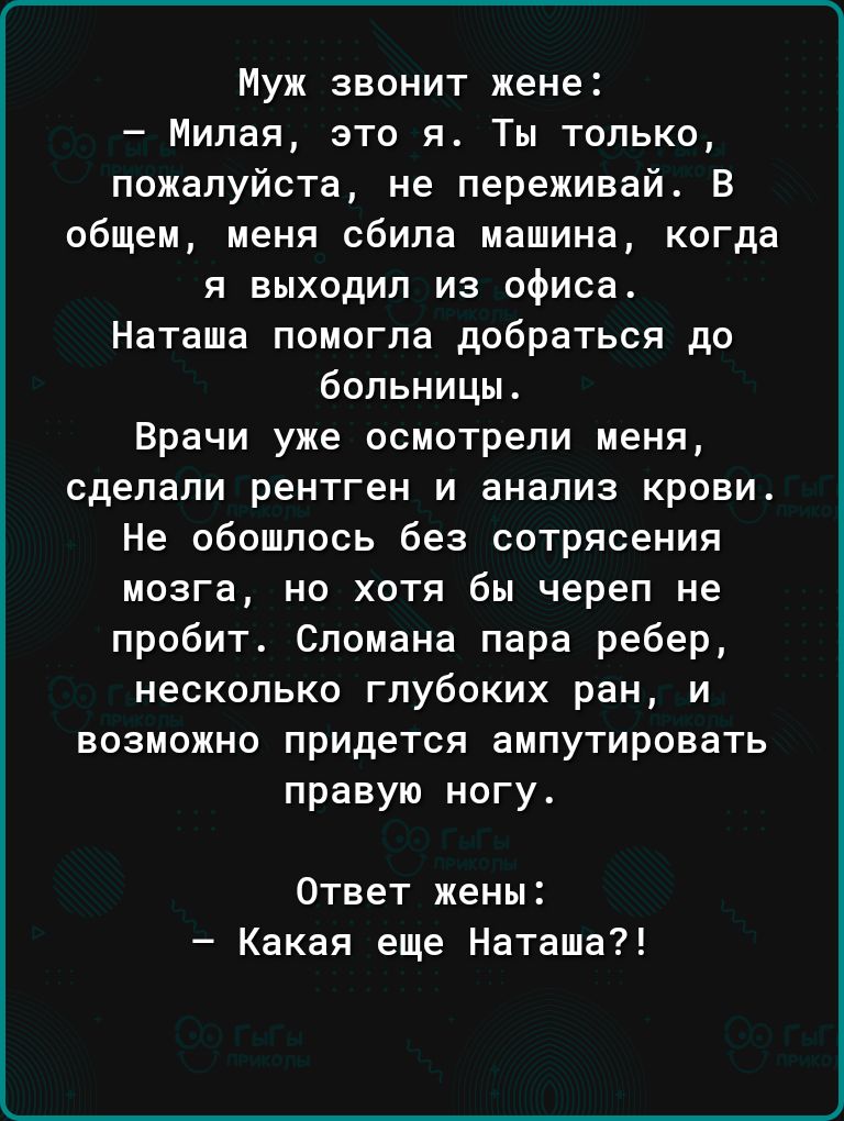 Муж звонит жене Милая это я Ты только пожалуйста не переживай В общем меня сбила машина когда я выходил из офиса Наташа помогла добраться до больницы Врачи уже осмотрели меня сделали рентген и анализ крови Не обошлось без сотрясения мозга но хотя бы череп не пробит Спомана пара ребер несколько глубоких ран и возможно придется ампутировать правую ногу Ответ жены Какая еще Наташа