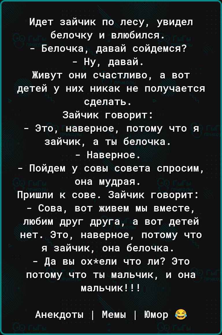 Идет зайчик по лесу увидел бепочку и влюбился Белочка давай сойдемся Ну давай Живут они счастливо а вот детей у них никак не получается сделать Зайчик говорит это наверное потому что я зайчик ты белочка Наверное Пойдем у совы совета спросим она мудрая Пришли к сове Зайчик говорит Сова вот живем мы вместе пюбим друг друга а вот детей нет Это наверное потому что я зайчик она белочка да вы охепи что 