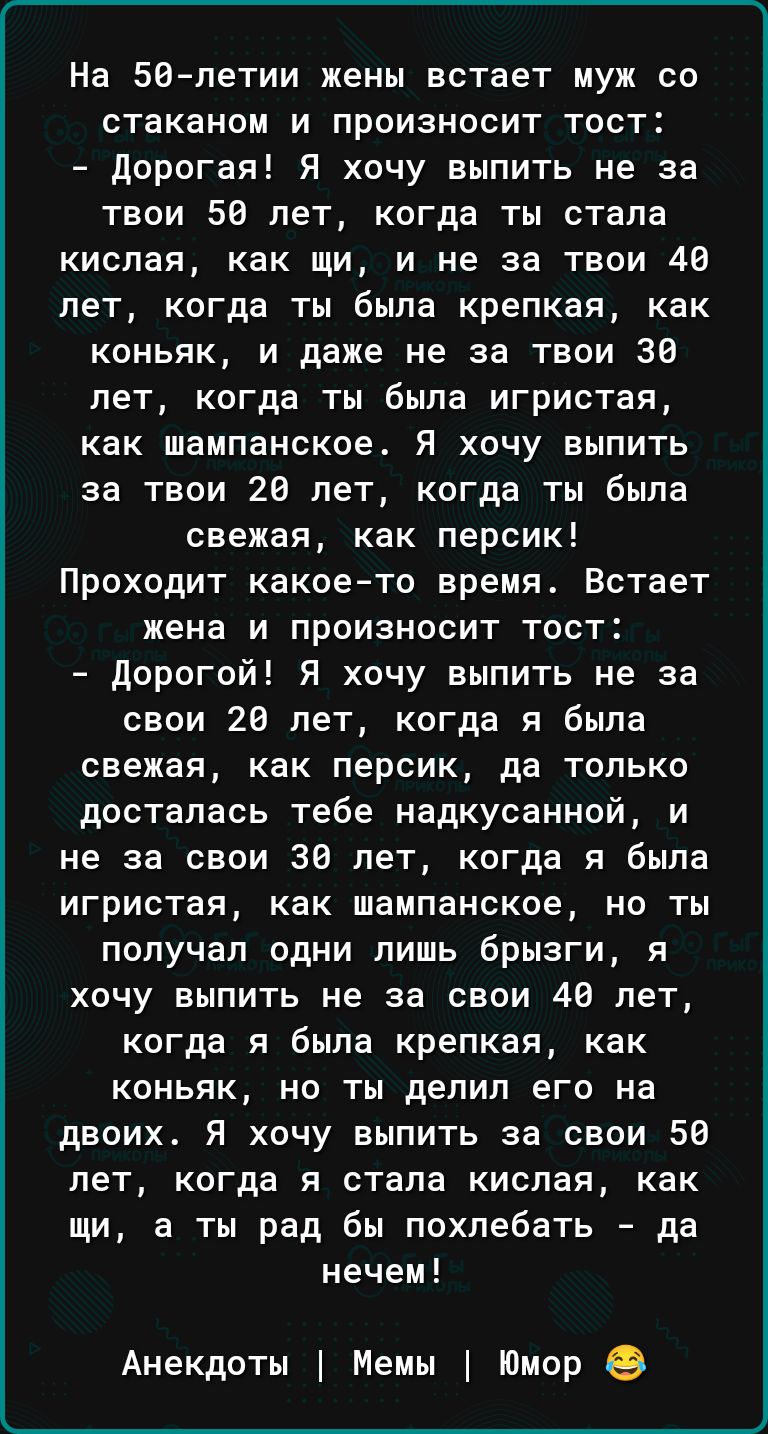 На 50летии жены встает муж со стаканом и произносит тост дорогая Я хочу выпить не за таои 58 лет когда ты стапа кислая как щи и не за твои 40 лет когда ты была крепкая как коньяк и даже не за твои 30 лет когда ты была игристая как шампанское Я хочу выпить за твои 28 лет когда ты была свежая как персик Проходит какоето время Встает жена и произносит тост Дорогой Я хочу выпить не за свои 26 лет когд