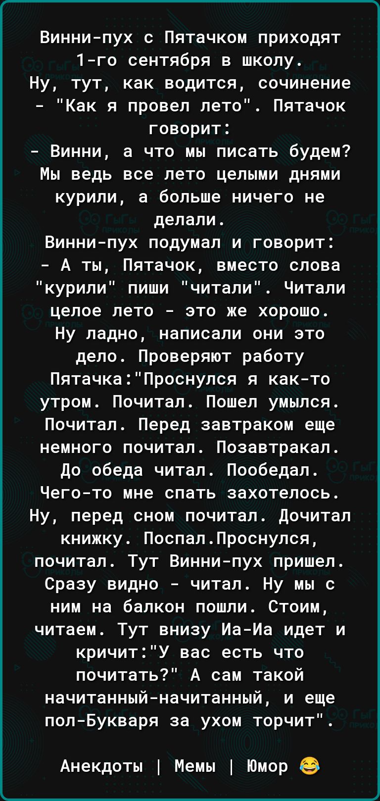 Виннипух с Пятачком приходят 1го сентября в школу Ну тут как водится сочинение Как я провел лето Пятачок говорит Винни а что мы писать будем Мы ведь все лето целыми днями курили а больше ничего не делали Виннипух подумал и говорит А ты Пятачок вместо слова курили пиши читали Читали целое лето это же хорошо ну ладно написали они это дело Проверяют работу ПятачкаПроснупся я както утром Почитал Пошел