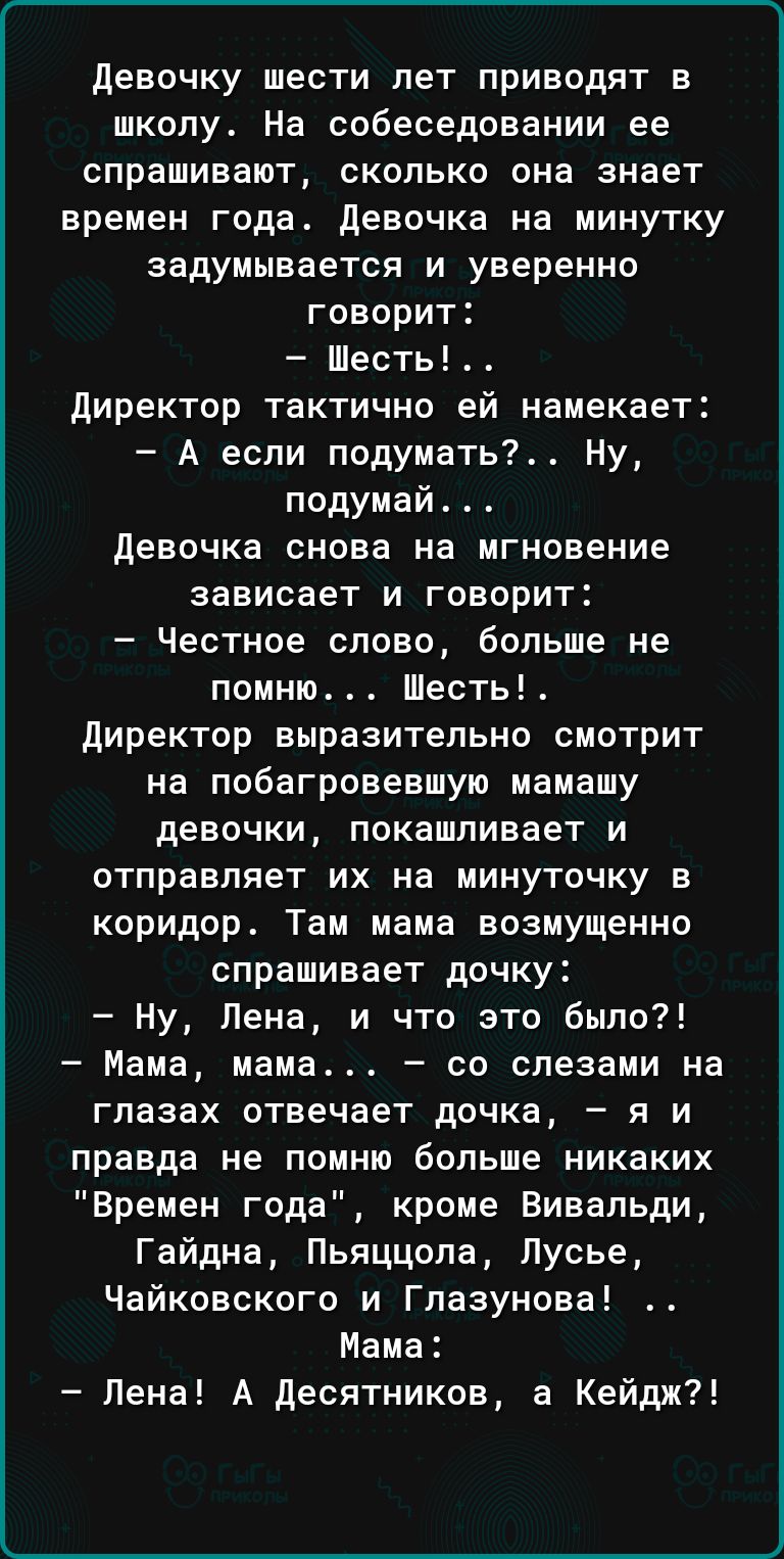 девочку шести лет приводят в школу На собеседовании ее спрашивают сколько она знает времен года девочка на минутку задумывается и уверенно говори Шесть директор тактично ей намекает А если подумать Ну подумай девочка снова на мгновение зависает и говорит Честное слово больше не помню Шесть директор выразительно смотрит на побагровевшую мамашу девочки покашпивает и отправляет их на минуточку в кори