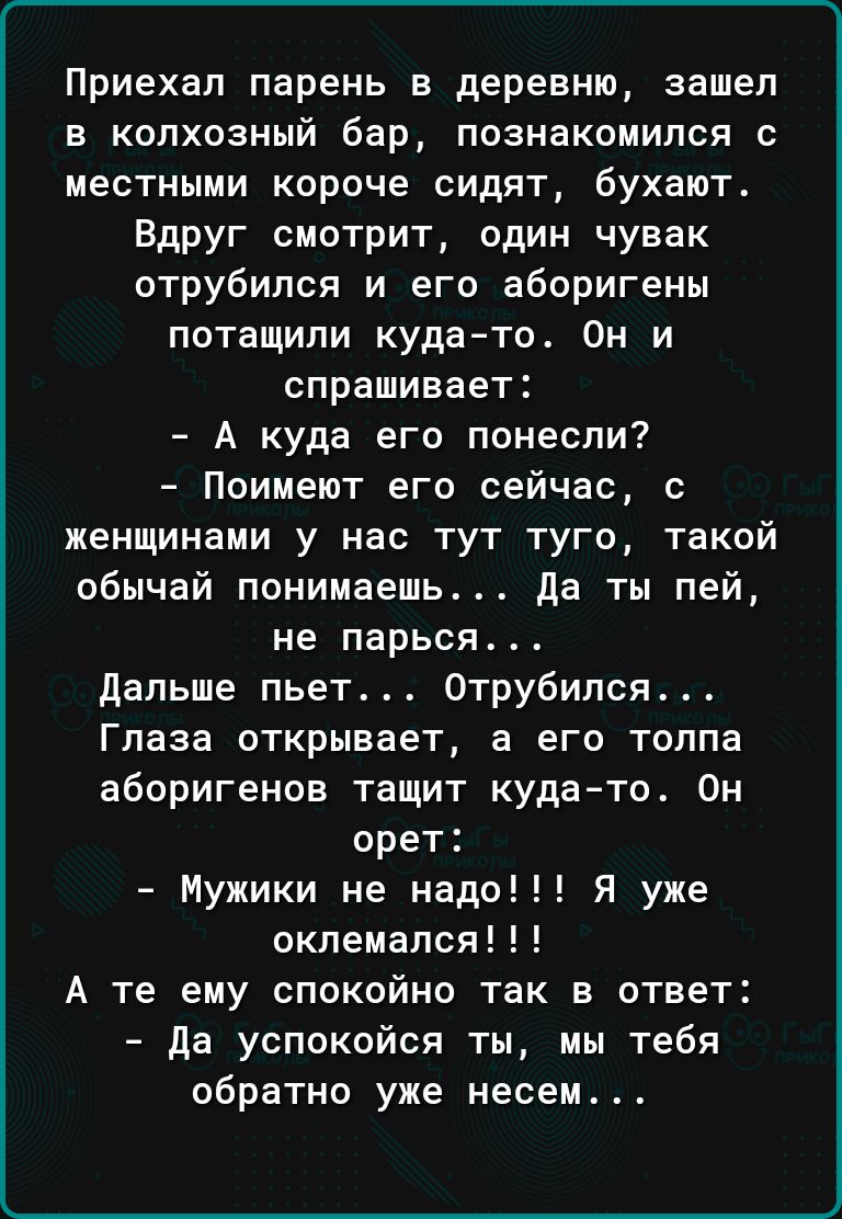 Приехал парень в деревню зашел в колхозный бар познакомился с местными короче сидят бухают Вдруг смотрит один чувак отрубипся и его аборигены потащили кудато Он и спрашивает А куда его понесли Поимеют его сейчас с женщинами у нас тут туго такой обычай понимаешь да ты пей не парься дальше пьет Отрубился Глаза открывает а его толпа аборигенов тащит кудато Он орет Мужики не надо окпемался А те ему сп