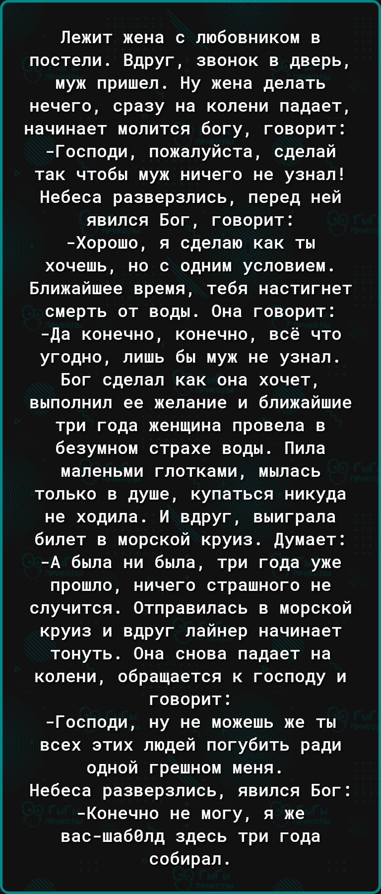 Лежит жена с любовником в постели Вдруг звонок в дверь муж пришел Ну жена делать нечего сразу на колени падает начинает молится богу говорит Господи пожалуйста сделай так чтобы муж ничего не узнал Небеса разверзпись перед ней явился Бог говорит Хорошо я сделаю как ты хочешь но с одним условием Ближайшее время тебя настигнет смерть от воды Она говорит да конечно конечно всё что угодно лишь бы муж н