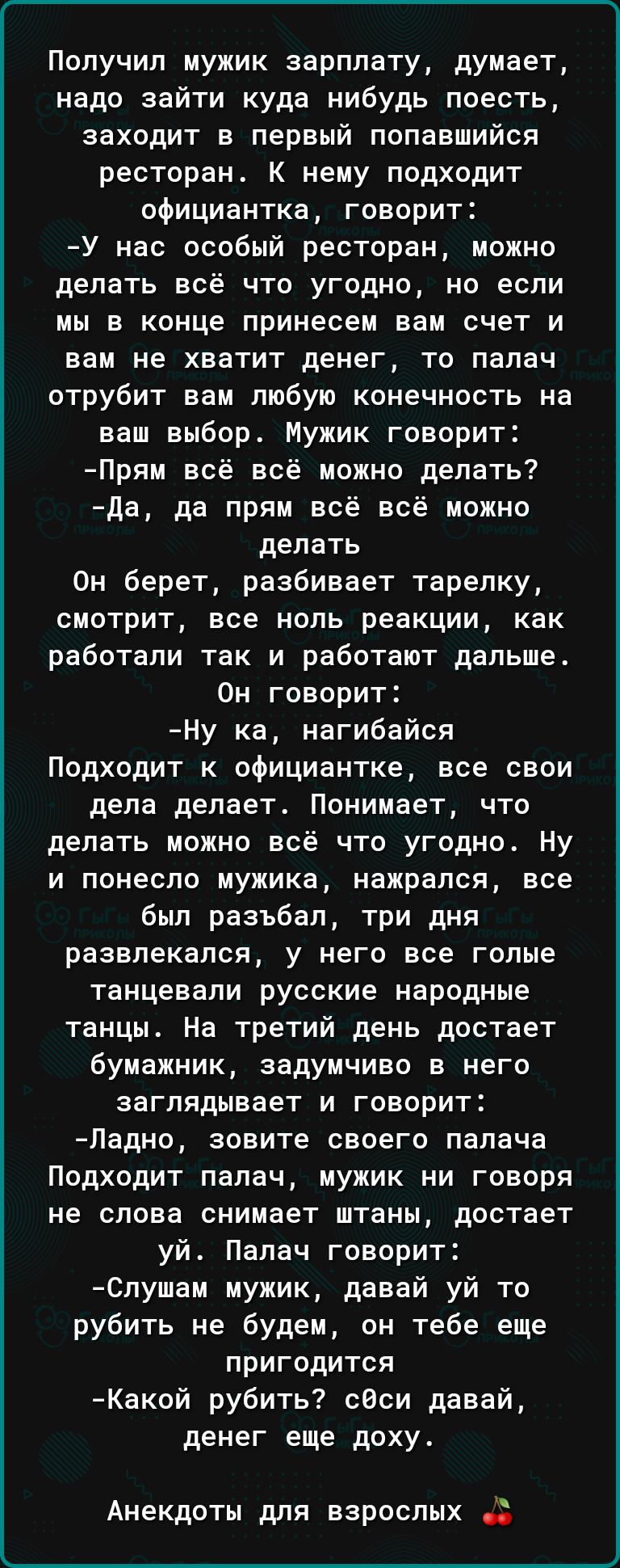 Получил мужик зарплату думает надо зайти куда нибудь поесть заходит в первый попавшийся ресторан К нему подходит официантка говорит У нас особый ресторан можно делать всё что угодно но если мы в конце принесем вам счет и вам не хватит денег то палач отрубит вам любую конечность на наш выбор Мужик говорит Прям всё всё можно делать да да прям всё всё можно делать Он берет разбивает тарелку смотрит в