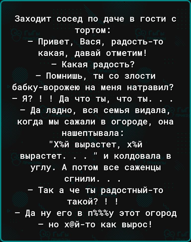 Заходит сосед по даче в гости с тортом Привет Вася радость то какая давай отметим Какая радость Помнишь ты со злости бабкуворожею на меня натравил Я да что ты что ты да ладно вся семья видала когда мы сажали в огороде она нашептывала Хй вырастет хй вырастет и копдовапа в углу А потом все саженцы сгнили Так а че ты радостный то такой да ну его в пу этот огород но хйто как вырос