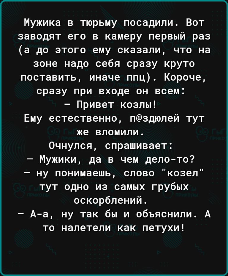 Мужика в тюрьму посадили Вот заводят его в камеру первый раз а до этого ему сказали что на зоне надо себя сразу круто поставить иначе ппц Короче сразу при входе он всем Привет козлы Ему естественно падюпей тут же впоиипи Очнулся спрашивает Мужики да в чем депото ну понимаешь слово козел тут одно из самых грубых оскорблений А а ну так бы и объяснили А то налетели как петухи