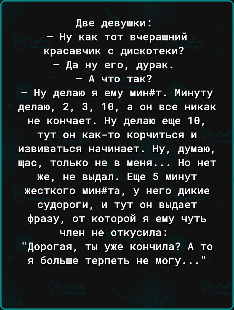 Две девушки Ну как тот вчерашний красавчик дискотеки да ну его дурак А что так Ну делаю я ему минт Минуту делаю 2 3 10 а он все никак не кончает Ну делаю еще 18 тут он как то корчиться и извиваться начинает Ну думаю щас только не в меня Но нет же не выдал Еще 5 минут жесткого минта у него дикие судороги и тут он выдает Фразу от которой я ему чуть член не откусила дорогая ты уже кончила А то я боль
