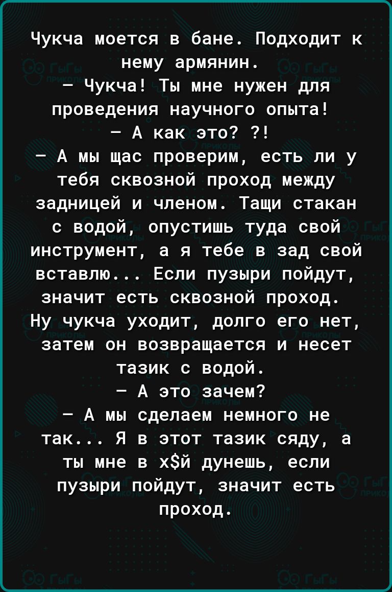 Чукча моется в бане Подходит к нему армянин Чукча Ты мне нужен для проведения научного опыта А как это А мы щас проверим есть ли у тебя сквозной проход между задницей и членом Тащи стакан с водой опустишь туда свой инструмент а я тебе в зад свой вставлю Если пузыри пойдут значит есть сквозной проход Ну чукча уходит долго его нет затем он возвращается и несет тазик с водой А это зачем А мы сделаем 