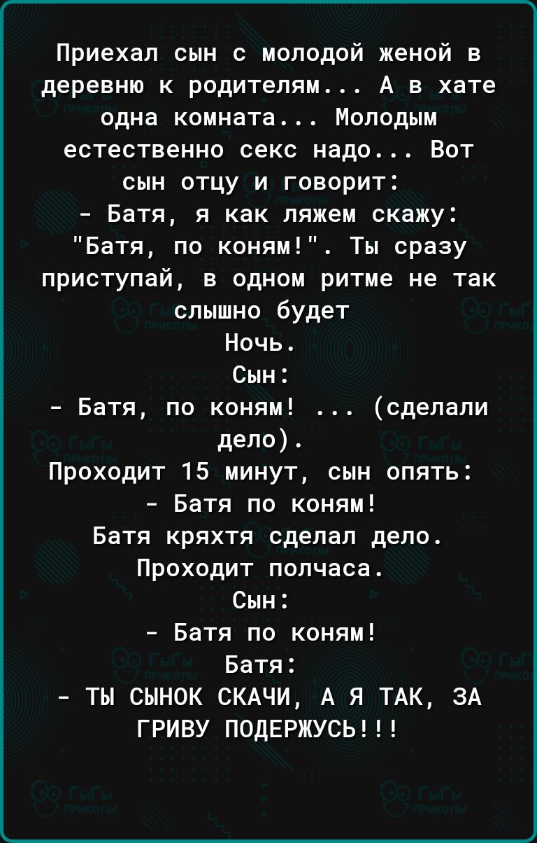 Приехал сын с молодой женой е деревню к родителям А в хате одна комната Молодым естественно секс надо Вот сын отцу и говорит Батя я как ляжем скажу Батя по коням Ты сразу приступай в одном ритме не так слышно будет Ночь Сын Батя по коням сделали дело Проходит 15 минут сын опять Батя по коням Батя кряхтя сделал дело Проходит полчаса Сын Батя по коням Батя ТЫ СЫНОК СКАЧИ А Я ТАК ЗА ГРИВУ ПОДЕРЖУСЬ