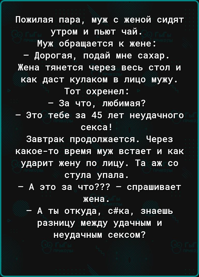 Пожилая пара муж с женой сидят утром и пьют чай Муж обращается к жене дорогая подай мне сахар Жена тянется через весь стол и как даст кулаком в лицо мужу Тот охренеп За что любимая это тебе за 45 лет неудачного секса Завтрак продолжается Через какоето время муж встает и как ударит жену по лицу Та аж со стула упала А это за что спрашивает жена А ты откуда Ска знаешь разницу между удачным и неудачны