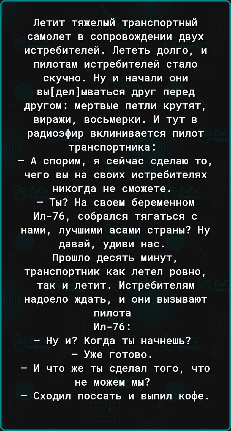 Летит тяжелый транспортный самолет в сопровождении двух истребителей_ Лететь долго и пилотам истребителей стало скучно Ну и начали они выделываться друг перед другом мертвые петли крутят виражи восьмерки И тут в радиоэфир вклинивается пилот транспортника А спорим я сейчас сделаю то чего вы на своих истребителях никогда не сможете Ты На своем беременном Ил76 собрался тягаться с нами лучшими асами с