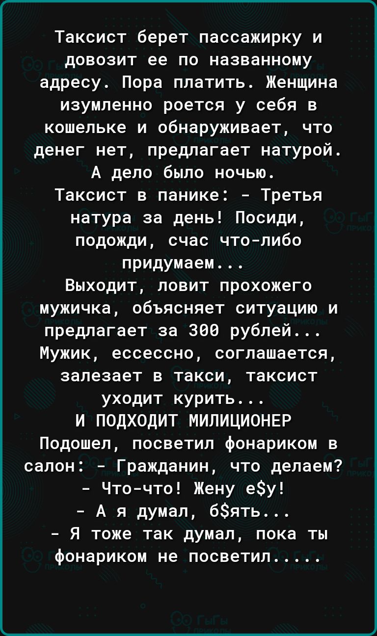 Таксист берет пассажирку и довозит ее по названному адресу Пора платить Женщина изумленно роется у себя в кошельке и обнаруживает что денег нет предлагает натурой А дело было ночью Таксист в панике Третья натура за день Посиди подожди счас чтолибо придумаем Выходит ловит прохожего мужичка объясняет ситуацию и предлагает за 380 рублей Мужик ессессно соглашается залезает в такси таксист уходит курит