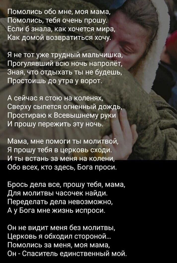 Помопись обо мне моя мама Помолись тебя очень прошу Если знала как хочется мира Как домой возвратиться хочу Я не тот уже трудный мальчиіика Прогулявший всю ночь напролёт Зная что отдыхать ты не будешь Протоишь до утра у ворот А сейчас я стою на коленях Сверху сыпется огненный дождь Простирвю к Воевышнему руки И прошу пережить эту ночь Мама мне помоги ты молитвой Я прошу тебя в церковь сходи И ты в