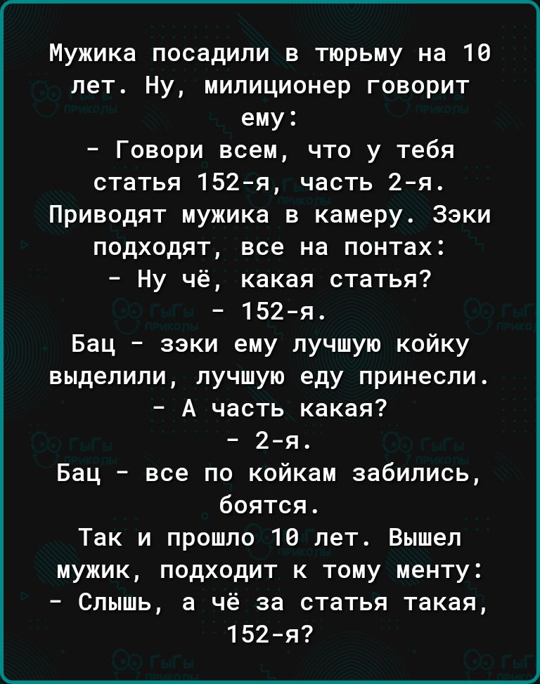 Мужика посадили в тюрьму на 16 лет Ну милиционер говорит ему Говори всем что у тебя статья 152я часть 2я Приводят мужика в камеру Зэки подходят все на понтах Ну чё какая статья 152я Бац зэки ему лучшую койку выделили лучшую еду принесли А часть какая 2я Бац все по койкам забились боятся Так и прошло 16 лет Вышел мужик подходит к тому менту Слышь а чё за статья такая 152й