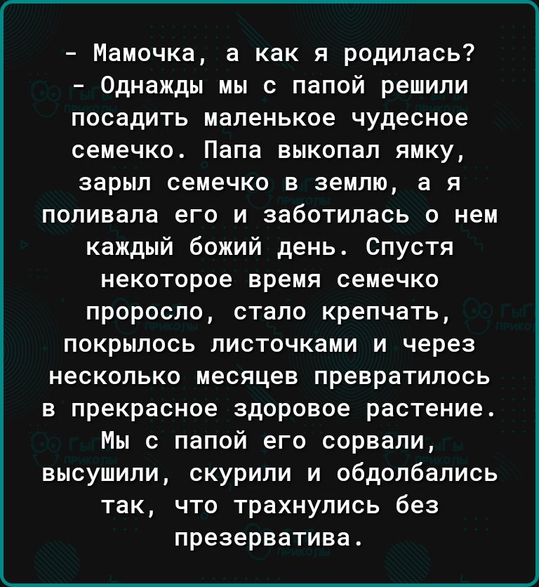 Мамочка а как я родилась Однажды мы с папой решили посадить маленькое чудесное семечко Папа выкопал ямку зарып семечко в землю а я поливапа его и заботилась о нем каждый божий день Спустя некоторое время семечко проросла стало крепчать покрылось листочками и через несколько месяцев превратилось в прекрасное здоровое растение Мы с папой его сорвали высушили скурили и обдолбались так что трахнупись 