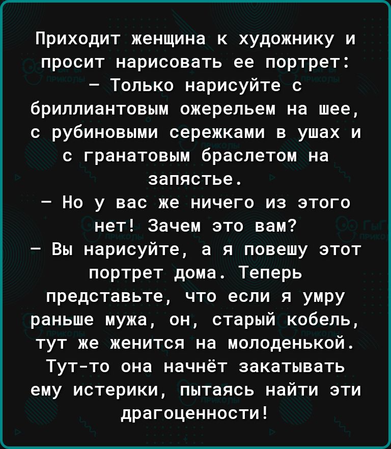 Приходит женщина к художнику и просит нарисовать ее портрет Только нарисуйте бриллиантовым ожерельем на шее рубиновыми сережками в ушах и гранатовым браслетом на запястье Но у вас же ничего из этого нет Зачем это вам Вы нарисуйте а я повешу этот портрет дома Теперь представьте что если я умру раньше мужа он старый кобель тут же женится на молоденькой Тутто она начнёт закатывать ему истерики пытаяс