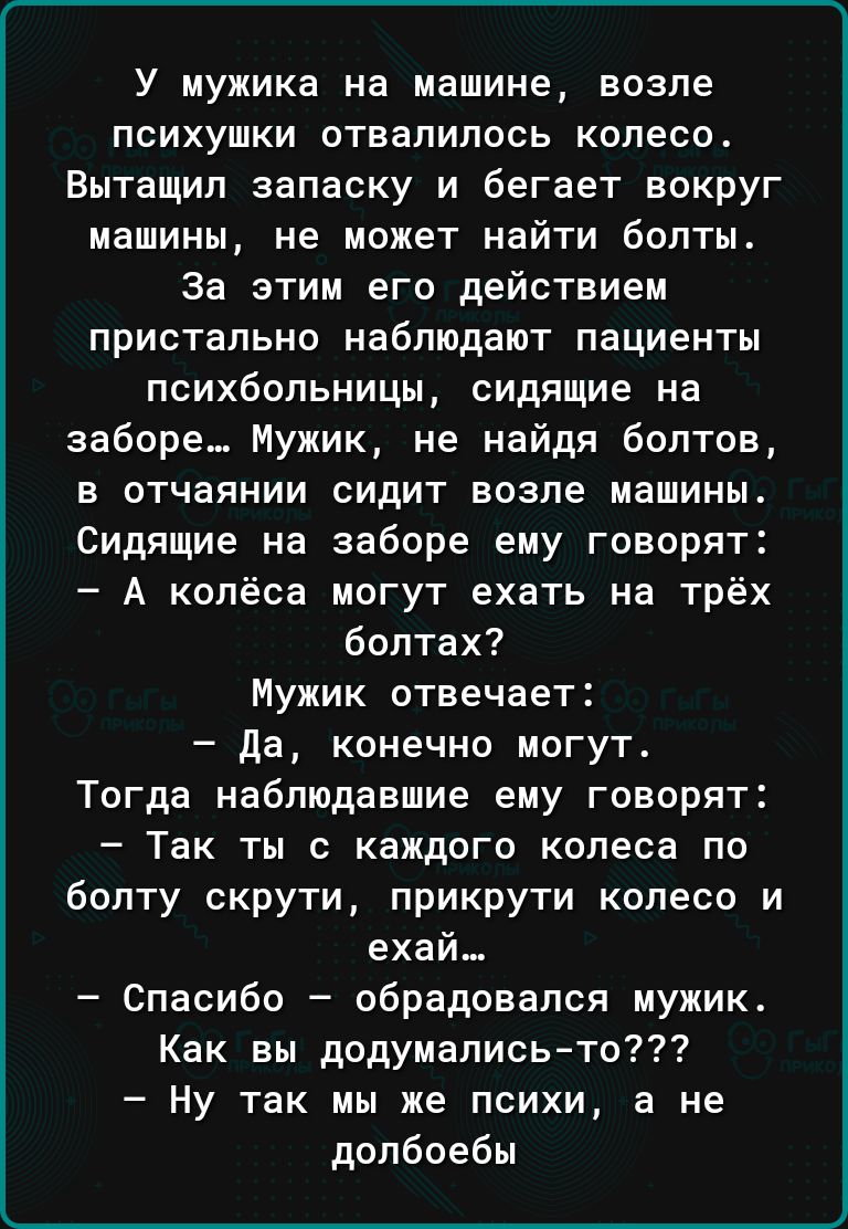 У мужика на машине ВОЗПЕ ПСИХУШКИ ОТВаЛИПОСЬ колесо Вытащил запаску и бегает вокруг машины не может найти болты За этим его действием пристально наблюдают пациенты психбольницы сидящие на заборе Мужик не найдя болтов В ОТЧЗЯНИИ СИДИТ возле машины Сидящие на заборе ему говорят А колёса могут ехать на трёх болтах Мужик отвечает да конечно могут Тогда наблюдавшие ему говорят ТЕК ТЫ С КВЖДОГО колеса П