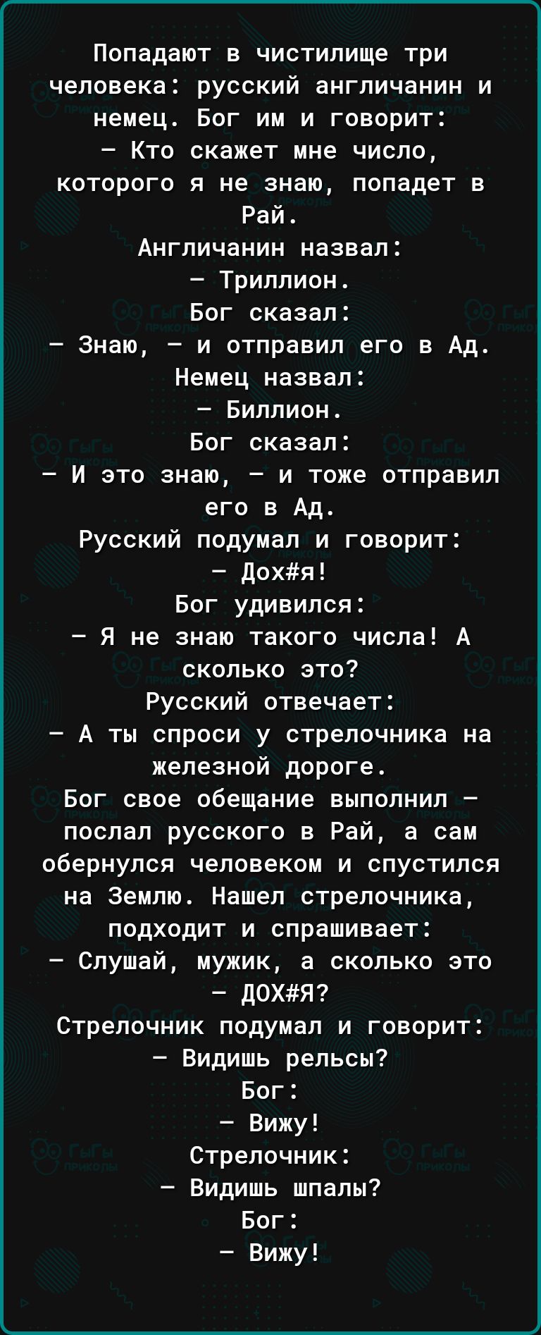 Попадают в чистилище три человека русский англичанин и немец Бог им и говорит Кто скажет мне число которого я не знаю попадет в Рай Англичанин назвал Триллион Бог сказал Знаю и отправил его в Ад Немец назвал Биллион Бог сказал И это знаю и тоже отправил его в Ад Русский подумал и говорит дохл Бог удивился Я не знаю такого числа А сколько это Русский отвечает А ты спроси у стрелочника на железной д