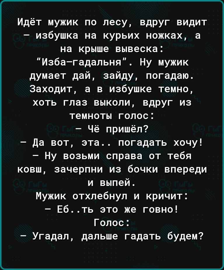 Идёт мужик по лесу вдруг видит избушка на курьих ножках а на крыше вывеска Избагадальня Ну мужик думает дай зайду погадаю Заходит а в избушке темно хоть глаз выкопи вдруг из темноты голос Чё пришёл Да вот эта погадать хочу Ну возьми справа от тебя ковш эачерпни из бочки впереди и выпей Мужик отхлебнул и кричит Ебть это же говно Голос Угадал дальше гадать будем