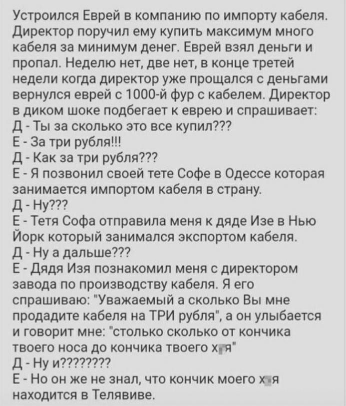 Устроился Еврей в компанию по импорту кабеля директор поручил ему купить максимум много кабеля за минимум денег Еврей взял деньги и пропал Неделю нет две нет в конце третей недели когда директор уже прощался с деньгами вернулся еврей с ЮО й фур с кабелем директор в диком шоке подбегает к еврею и спрашивает Д Ты за сколько это все купил Е За три рубля Д Как за три рубля Е Я позвонил своей тете софе