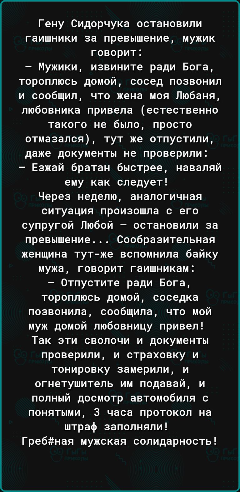 Гену Сидорчука остановили гаишники за превышение мужик говорит Мужики извините ради Бога тороплюсь домой сосед позвонил и сообщил что жена моя Любаня любовника привела естественно такого не было просто отмазался тут же отпустили даже документы не проверили Езжай братан быстрее наваляй ему как следует Через неделю аналогичная ситуация произошла с его супругой Любой остановили за превышение Сообрази