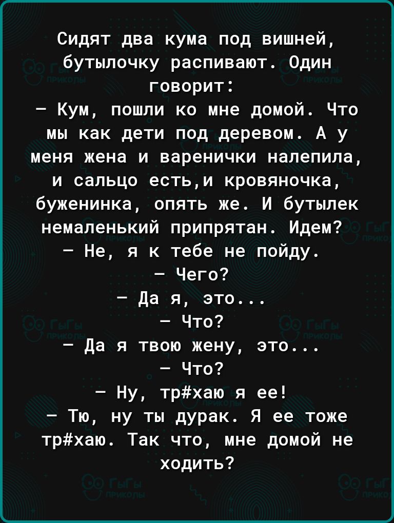 Сидят два кума под вишней бутылочку распивают Один говорит Кум пошли ко мне домой Что мы как дети под деревом А у меня жена и варенички напепипа и сельцо естьи кровяночка 6уженинка опять же И бутылек немаленький припрятан Идем Не я к тебе не пойду Чего да я это Что Да я твою жену это Что Ну трхаю я ее Тю ну ты дурак Я ее тоже трхаю Так что мне домой не ходить