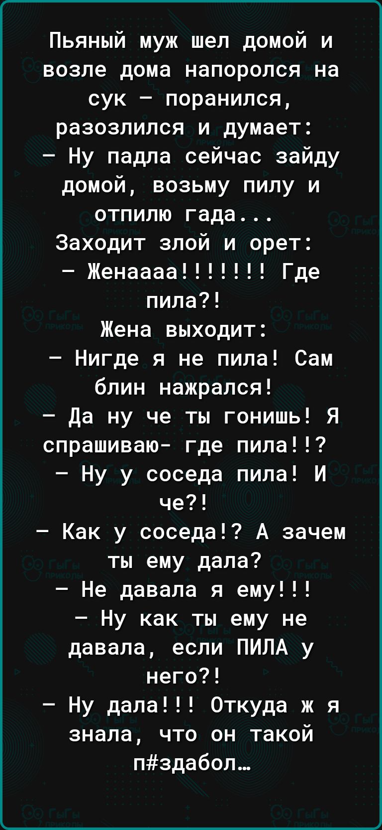 Пьяный муж шел домой и возле дома напоролся на сук поранился разозлился и думает Ну падла сейчас зайду домой возьму пилу и отпилю гада Заходит злой и орет Женаааа Где пила Жена выходит Нигде я не пила Сам блин нажрался да ну че ты гонишь Я спрашиваю где пила Ну у соседа пила И че Как у соседа А зачем ты ему дала Не давала я ему Ну как ты ему не давала если ПИЛА у него Ну дала Откуда ж я знала что 