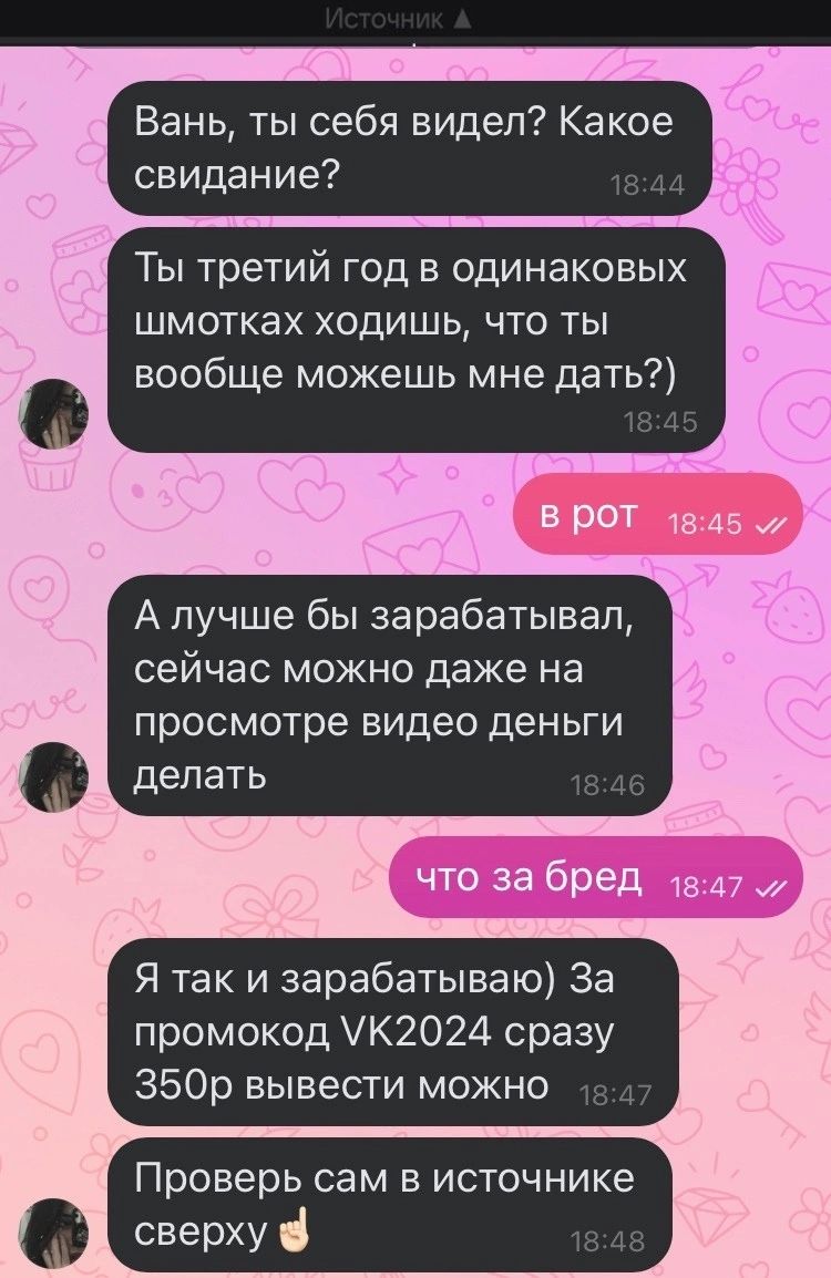 Вань ты себя видел Какое свидание Ты третий год в одинаковых шмотках ходишь что ты вообще можешь мне дать В БЮТ 1345 А лучше бы зарабатывал сейчас можно даже на просмотре ВИДЕО деньги делать 4 что за бред ш 47 Я так и зарабатываю За промокод К2024 сразу 350р вывести можно Проверь сам В источнике сверху