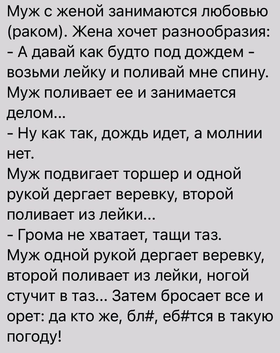 Муж с женой занимаются любовью раком Жена хочет разнообразия А давай как будто под дождем возьми лейку и поливай мне спину Муж поливает ее и занимается делом Ну как так дождь идет а молнии нет Муж подвигает торшер и одной рукой дергает веревку второй поливает из лейки Грома не хватает тащи таз Муж одной рукой дергает веревку второй поливает из лейки ногой стучит в таз Затем бросает все и орет да к