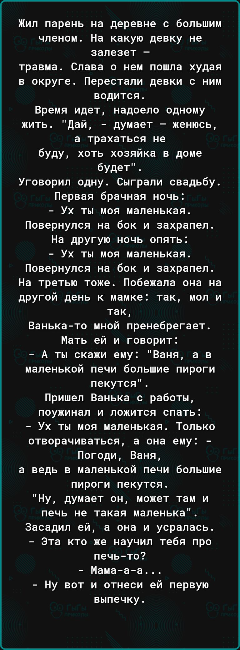 Жил парень на деревне с большим членом На какую девку не запезет травма Слава о нем пошла худая в округе Перестали девки с ним водится Время идет надоело одному жить дай думает женюсь а трахаться не буду хоть хозяйка в доме будет Угоеорип одну Сыграли свадьбу Первая брачная ночь Ух ты моя маленькая Повернулся на бок и захрапеп На другую ночь опять Ух ты моя маленькая Повернулся на бок и захрапел Н