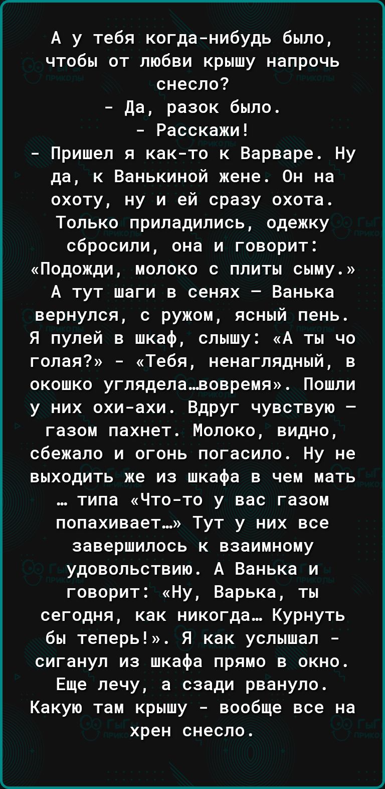 А у тебя когданибудь было чтобы от любви крышу напрочь снесло да разок было Расскажи Пришел я как то к Варваре Ну да к Ванькиной жене Он на охоту ну и ей сразу охота Только припадипись одежку сбросили она и говорит Подожди молоко с плиты сыму А тут шаги в сенях Ванька вернулся с ружом ясный лень Я пулей в шкаф слышу А ты чо голая Тебя ненаглядный в окошко углядела_вовремя Пошли у них охиахи Вдруг 
