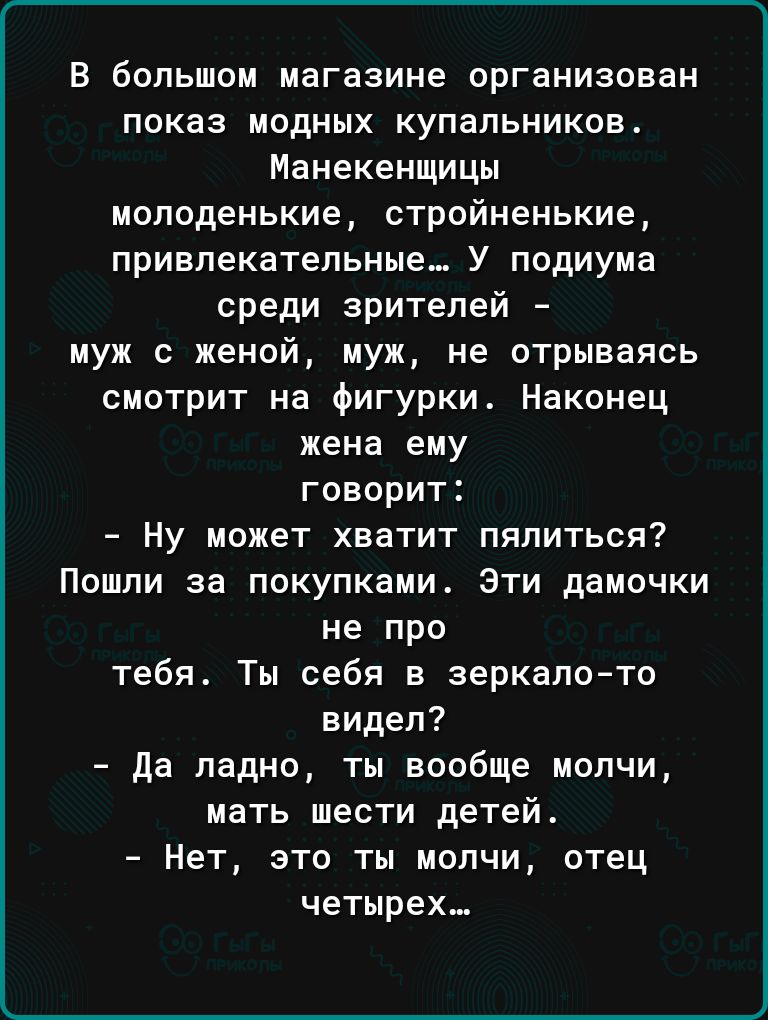 В большом магазине организован показ модных купальников Манекенщицы молоденькие стройненькие привлекательные У подиума среди зрителей муж с женой муж не отрываясь смотрит на Фигурки Наконец жена ему говорит Ну может хватит пялиться Пошли за покупками Эти дамочки не про тебя Ты себя в зеркалото видел да ладно ты вообще молчи мать шести детей Нет это ты молчи отец четырех