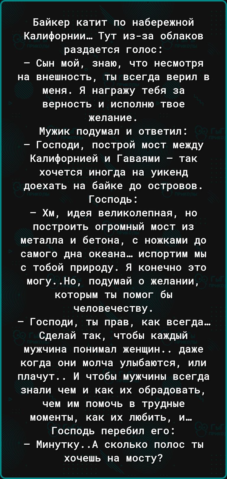 Байкер катит по набережной Калифорнии Тут изза облаков раздается голос Сын мой знаю что несмотря на внешность ты всегда верил в меня Я награжу тебя за верность и исполню твое желание Мужик подумал и ответил Господи построй мост между Калифорнией и Гаваями так хочется иногда на уикенд доехать на байке до островов Господь Хм идея великолепная но построить огромный мост из металла и бетона с ножками 