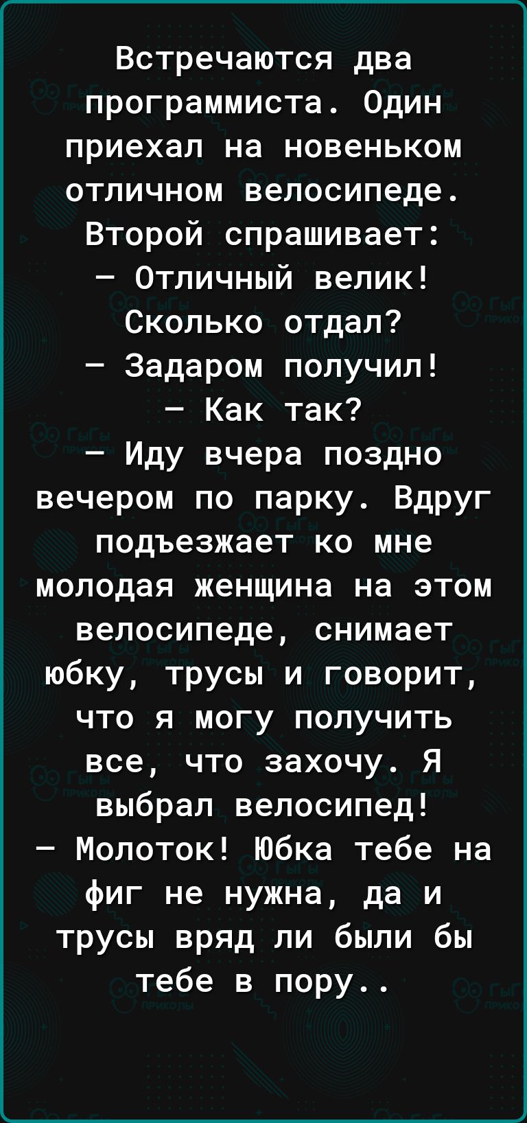 ____ Встречаются два программиста Один приехал на новеньком отличном велосипеде Второй спрашивает Отличный велик Сколько отдал Задаром получил Как так Иду вчера поздно вечером по парку Вдруг подъезжает ко мне молодая женщина на этом велосипеде снимает юбку трусы и говорит что я могу получить все что захочу Я выбрал велосипед Молоток Юбка тебе на фиг не нужна да и трусы вряд ли были бы тебе в пору