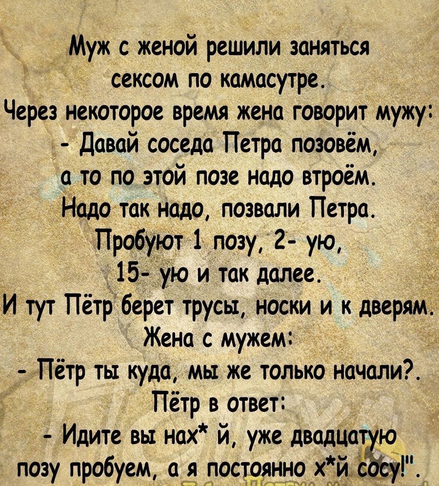 _ Муж с женой решили заняться сексом по камасутре Через некоторое время жена говорит мужу давай соседа Петра позовём а то по этой позе надо втроём Надо так надо позвали Петра Пробуют 1 позу 2 ую 15 ую и так далее И тут Пётр берет трусы носки и к дверям Жена с мужем Пётр ты куда мы же только начали Пётр в ответ Идите вы нах й уже движка