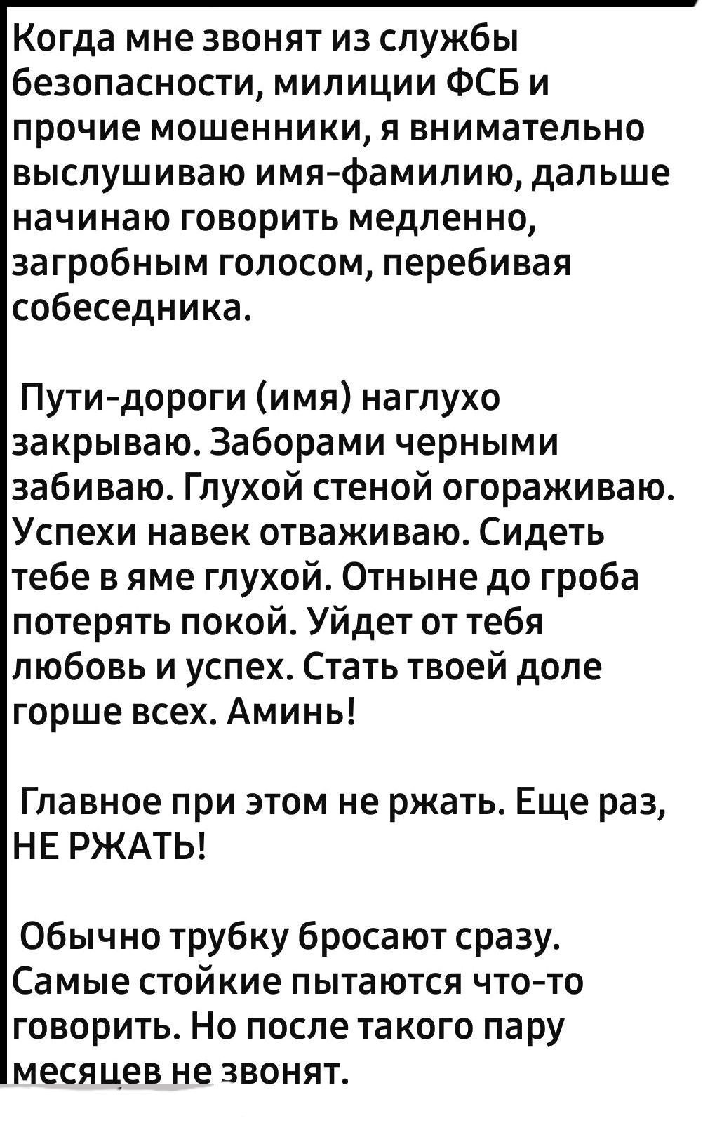 Когда мне звонят из службы безопасности милиции ФСБ и прочие мошенники я внимательно выслушиваю имяфамилию дальше начинаю говорить медленно загробным голосом перебивая собеседника Путидороги имя наглухо закрываю Заборами черными забиваю Глухой стеной огораживаю Успехи навек отваживаю Сидеть тебе в яме глухой Отныне до гроба потерять покой Уйдет от тебя любовь и успех Стать твоей доле горше всех Ам