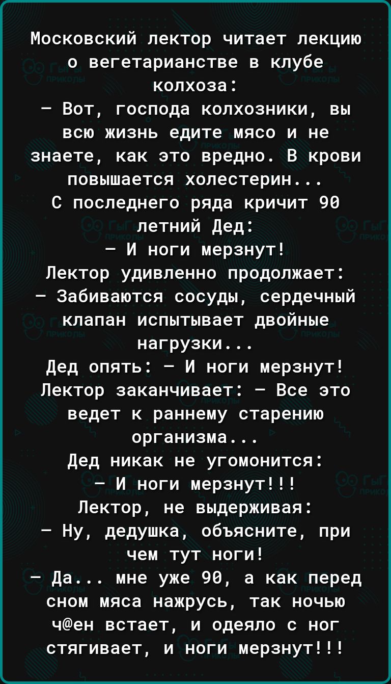 Московский лектор читает лекцию о вегетарианства в клубе колхоза Вот господа колхозники вы всю жизнь едите мясо и не знаете как это вредно В крови повышается холестерин С последнего ряда кричит 98 летний дед И ноги мерзнут Лектор удивленно продолжает забиваются сосуды сердечный клапан испытывает двойные нагрузки дед опять И ноги мерзнут Лектор заканчивает Все это ведет к раннему старению организма
