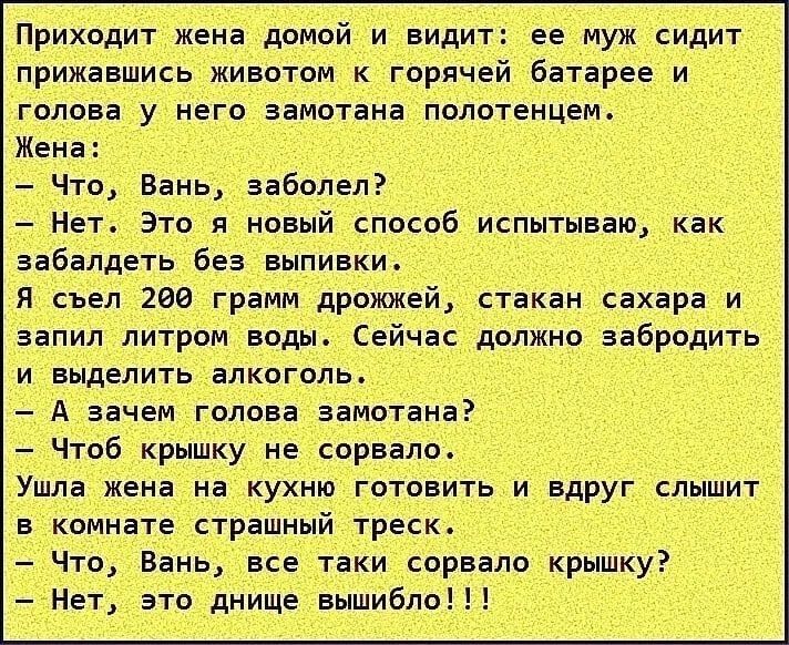 Приходит жена домой и видит ее муж сидит прижавшись животом к горячей батарее и голова у него замотана полотенцем Жена Что Вань заболел Нет Это я ипвый спасиб испытываю как аабалдеть без выпивки и был юа грамм дрожжей стакан сахара и запил питромводы Сейчас должно аабродить и выделить алкоголь А зачем голова заиотана Чтоб крышку не сорвало Ушла жека на кухню готовить и вдруг слышит в комнате страш