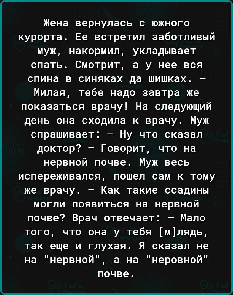 Жена вернулась с южного курорта Ее встретил заботливый муж накормил укладывает спать смотрит а у нее вся спина в синяках да шишках Милая тебе надо завтра же показаться врачу На следующий день она сходила к врачу Муж спрашивает Ну что сказал доктор Говорит что на нервной почве Муж весь испереживапся пошел сам к тому же врачу Как такие ссадины могли появиться на нервной почве Врач отвечает Мало того