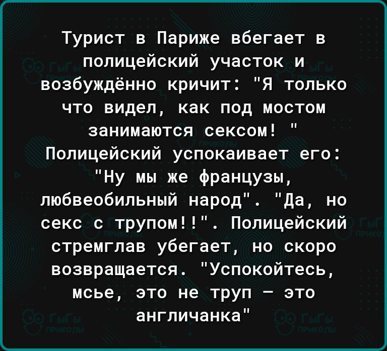 Турист в Париже вбегает в полицейский участок и возбуждённо кричит Я только что видел как под мостом занимаются сексом Полицейский успокаивает его Ну мы же французы пюбвеобильный народ да но секс с трупом Полицейский стремглав убегает но скоро возвращается Успокойтесь мсье это не труп это англичанка