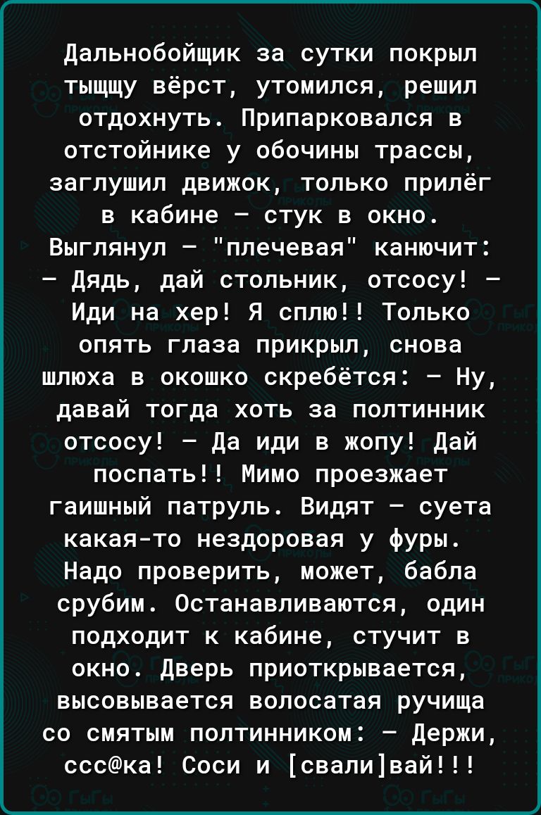 дальнобойщик за сутки покрыл тыщщу вёрст утомипся решил отдохнуть Припарковапся в отстойнике у обочины трассы заглушил движок только прилёг в кабине стук в окно Выгпянул плечевая канючит дядь дай стольник отсосу Иди на хер Я спит Только опять глаза прикрыл снова шлюха в окошко скребётся Ну давай тогда хоть за полтинник отсосу да иди в жопу дай поспать Мимо проезжает гаишный патруль Видят суета как