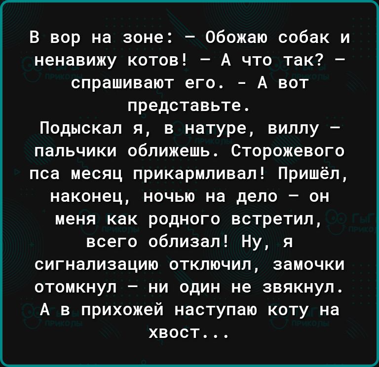 В вор на зоне Обожаю собак и ненавижу котов А что так спрашивают его А вот представьте Подыскап я в натуре виллу пальчики оближешь Сторожевого пса месяц прикармливал Пришёл наконец ночью на дело он меня как родного встретил всего облизал Ну я сигнализацию откпючип замочки отомкнуп ни один не звякнуп А в прихожей наступаю коту на хвост