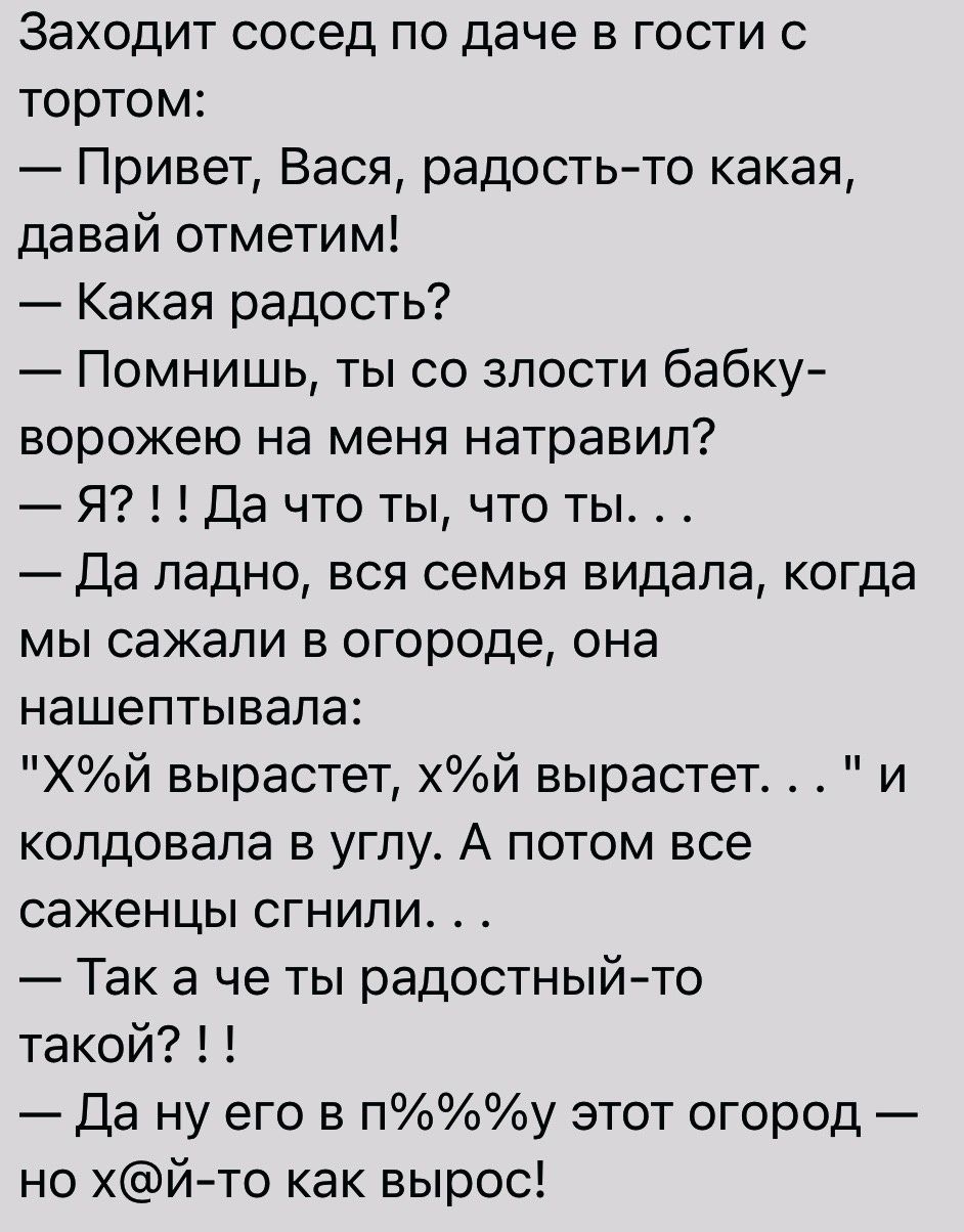 Заходит сосед по даче в гости с тортом Привет Вася радостьто какая давай отметим Какая радость Помнишь ты со злости бабку ворожею на меня натравил Я Да что ты что ты Да ладно вся семья видала когда мы сажали в огороде она нашептывапа Хй вырастет й вырастет и колдовапа в углу А потом все саженцы сгнили Так а че ты радостныйто такой Да ну его в пу этот огород но хйто как вырос