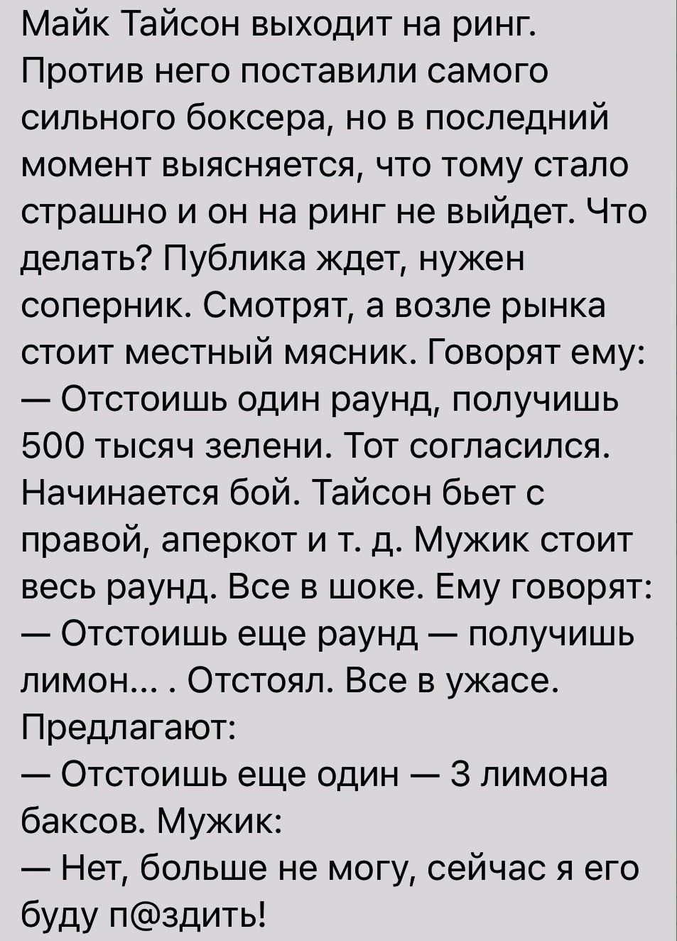 Майк Тайсон выходит на ринг Против него поставили самого сильного боксера но в последний момент выясняется что тому стало страшно и он на ринг не выйдет Что делать Публика ждет нужен соперник Смотрят а возле рынка стоит местный мясник Говорят ему Отстоишь один раунд получишь 500 тысяч зелени Тот согласился Начинается бой Тайсон бьет с правой аперкот и тд Мужик стоит весь раунд Все в шоке Ему говор