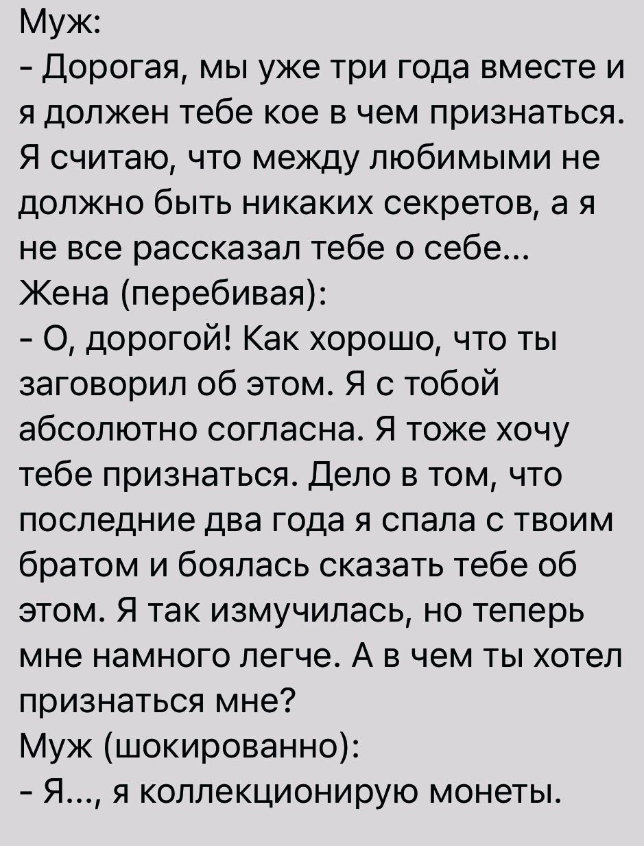 Муж Дорогая мы уже три года вместе и я должен тебе кое в чем признаться Я считаю что между любимыми не должно быть никаких секретов а я не все рассказал тебе о себе Жена перебивая О дорогой Как хорошо что ты заговорил об этом Я с тобой абсолютно согласна Я тоже хочу тебе признаться Дело в том что последние два года я спала с твоим братом и боялась сказать тебе об этом Я так измучипась но теперь мн