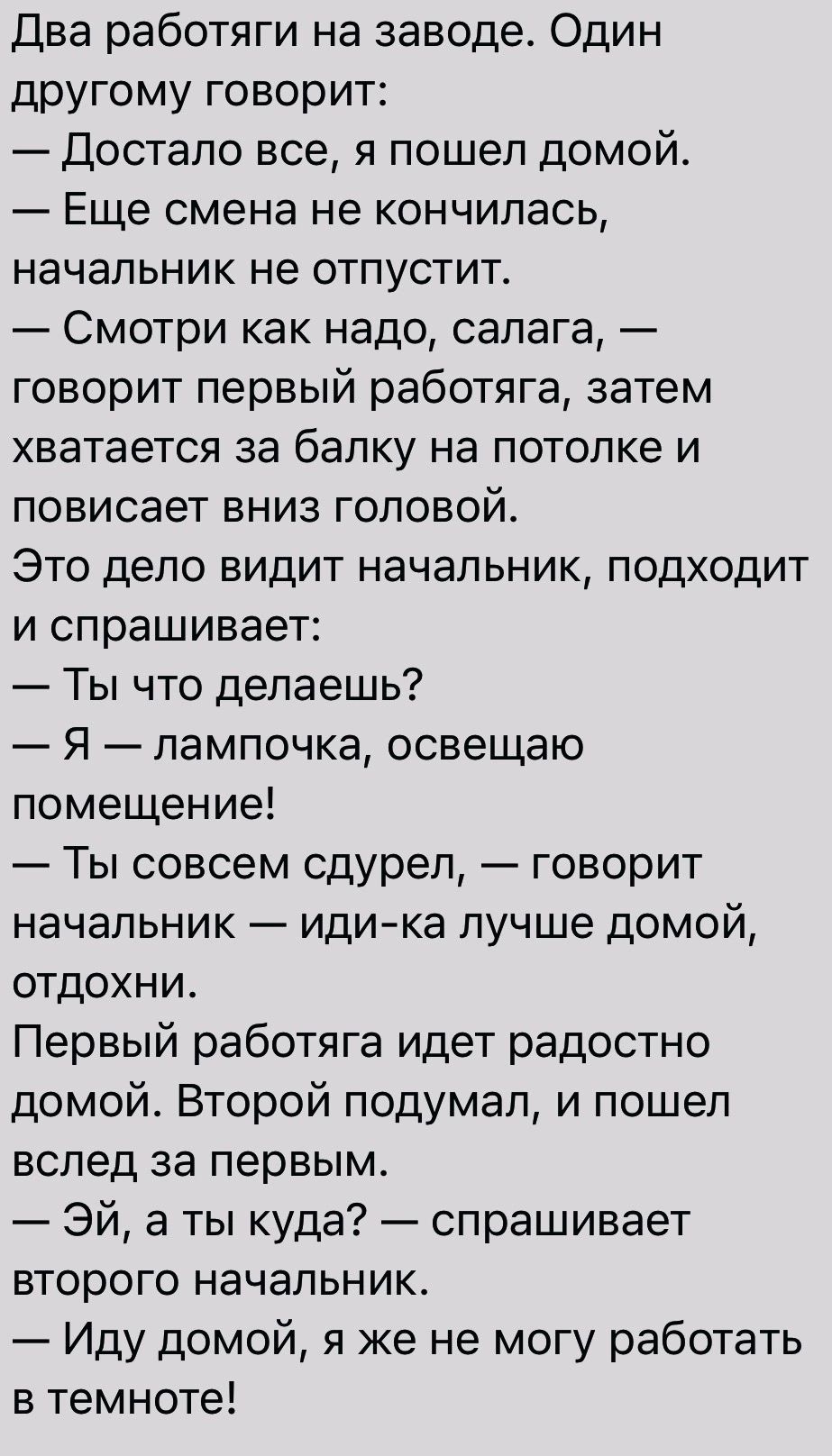 Два работяги на заводе Один другому говорит Достало все я пошел домой Еще смена не кончилась начальник не отпустит Смотри как надо сапага говорит первый работяга затем хватается за балку НЭ ПОТОЛКё И ПОВИСЭЕТ ВНИЗ ГОЛОВОЙ Это дело видит начальник подходит И спрашивает Ты что делаешь Я лампочка освещаю помещение Ты совсем сдуреп говорит начальник идика лучше домой ОТДОХНИ Первый работяга идет радос