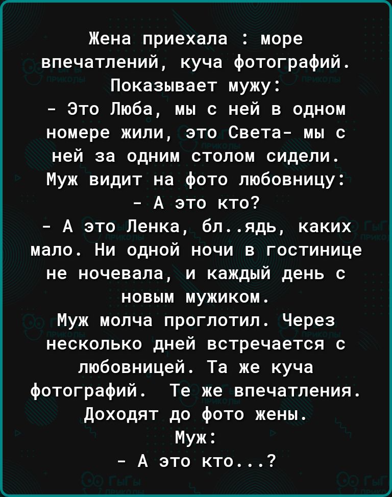 Жена приехала море впечатлений куча фотографий Показывает мужу это Люба мы с ней в одном номере жили это Света мы с ней за одним столом сидели Муж видит на Фото любовницу А это кто А это Пенка блядь каких мало Ни одной ночи в гостинице не ночевала и каждый день с новым мужиком Муж молча проглотил Через несколько дней встречается с любовницей Та же куча фотографий Те же впечатления доходят до фото 