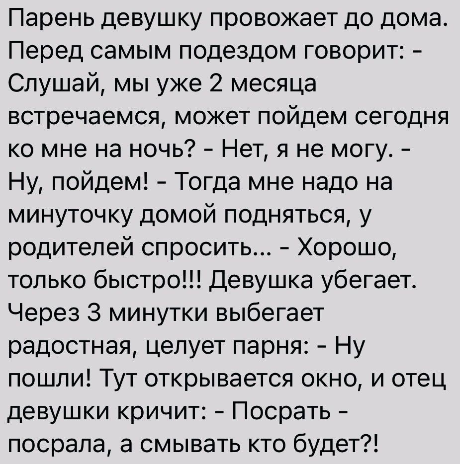 Парень девушку провожает до дома Перед самым подездом говорит Слушай мы уже 2 месяца встречаемся может пойдем сегодня ко мне на ночь Нет я не могу Ну пойдем Тогда мне надо на минуточку домой подняться у родителей спросить Хорошо только быстро Девушка убегает Через 3 минутки выбегает радостная целует парня Ну пошпи Тут открывается окно и отец девушки кричит Посрать посрапа а смывать кто будет